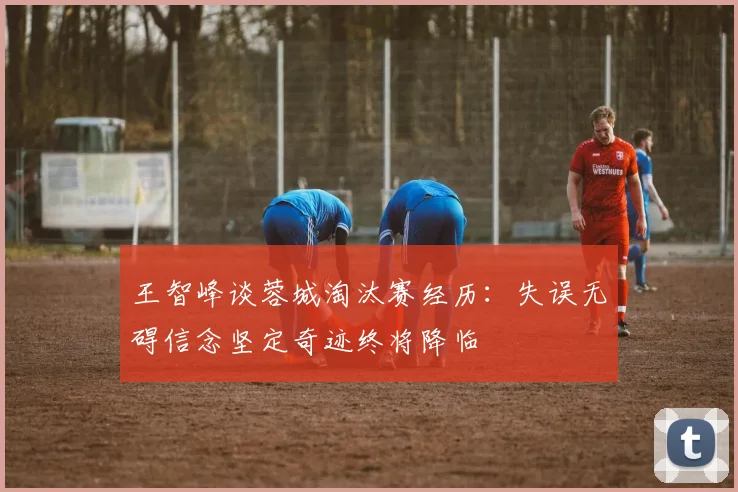 王智峰谈蓉城淘汰赛经历：失误无碍信念坚定奇迹终将降临