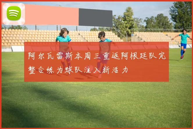 阿尔瓦雷斯本周三重返阿根廷队完整合练为球队注入新活力