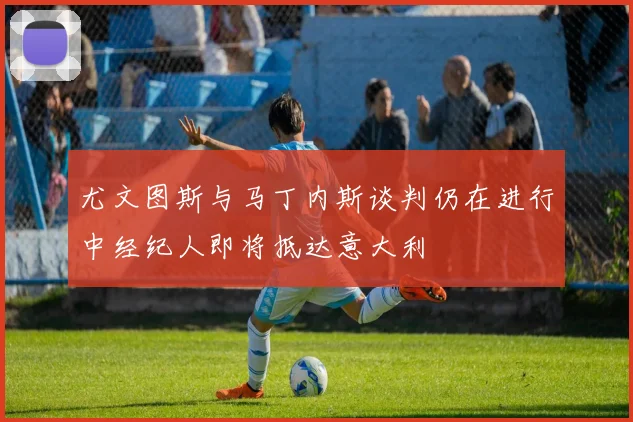 尤文图斯与马丁内斯谈判仍在进行中经纪人即将抵达意大利