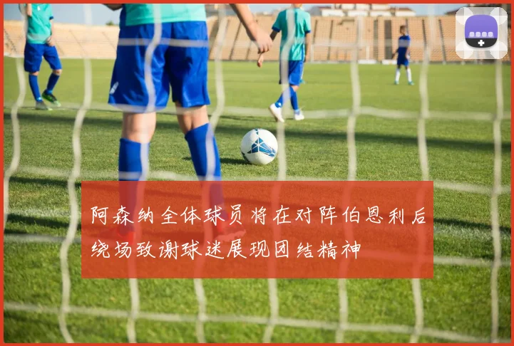 阿森纳全体球员将在对阵伯恩利后绕场致谢球迷展现团结精神