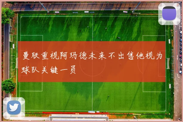 曼联重视阿玛德未来不出售他视为球队关键一员