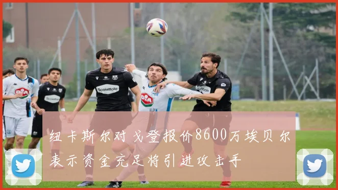 纽卡斯尔对戈登报价8600万埃贝尔表示资金充足将引进攻击手
