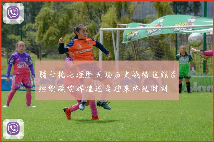 骑士抢七连胜五场历史战绩佳能否继续延续辉煌还是迎来终结时刻
