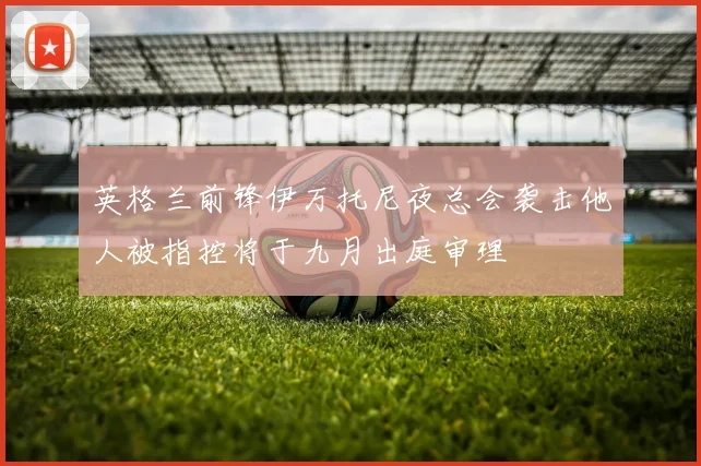 英格兰前锋伊万托尼夜总会袭击他人被指控将于九月出庭审理