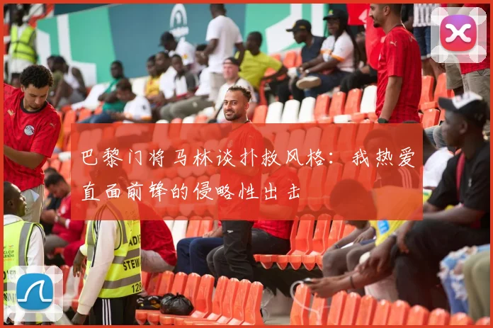 巴黎门将马林谈扑救风格：我热爱直面前锋的侵略性出击