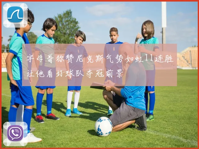 字母哥称赞尼克斯气势如虹11连胜让他看好球队夺冠前景