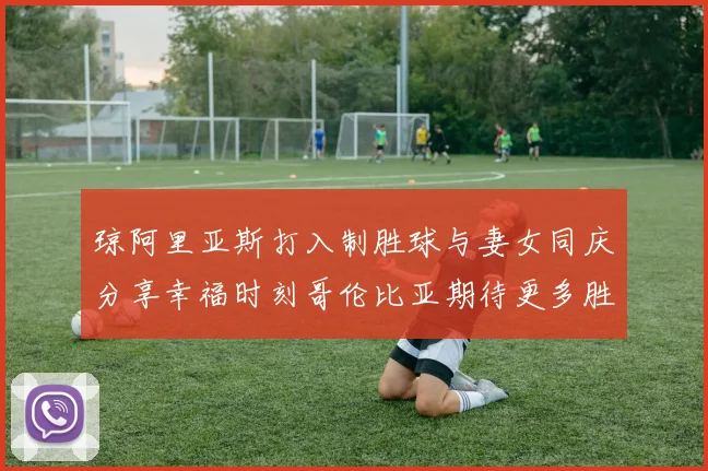 琼阿里亚斯打入制胜球与妻女同庆分享幸福时刻哥伦比亚期待更多胜利