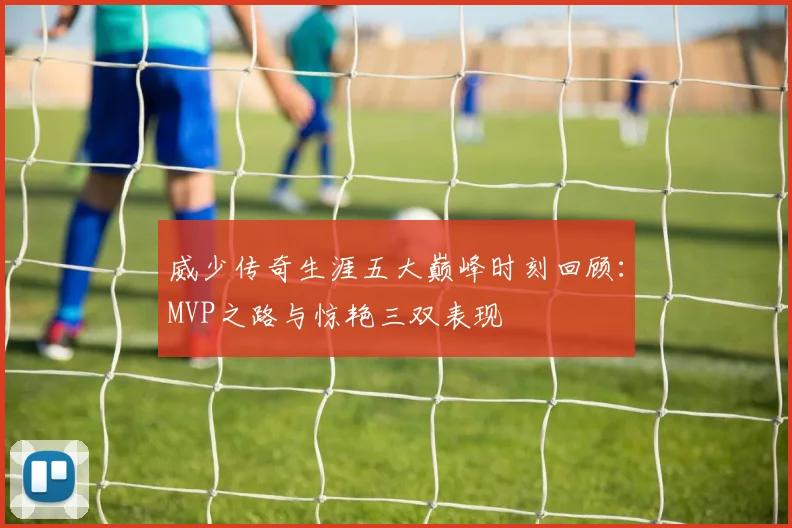 威少传奇生涯五大巅峰时刻回顾：MVP之路与惊艳三双表现