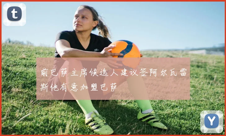 前巴萨主席候选人建议签阿尔瓦雷斯他有意加盟巴萨