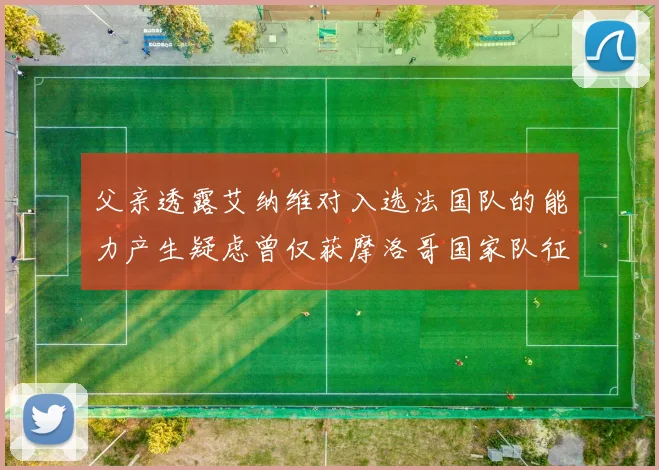 父亲透露艾纳维对入选法国队的能力产生疑虑曾仅获摩洛哥国家队征召