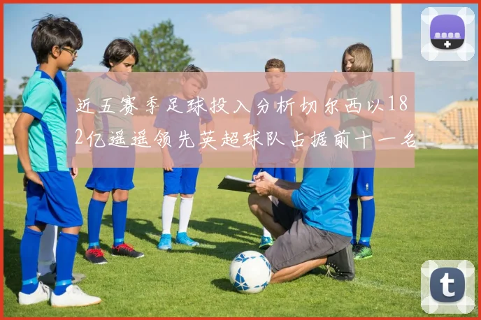 近五赛季足球投入分析切尔西以182亿遥遥领先英超球队占据前十一名
