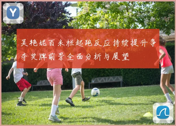 吴艳妮百米栏起跑反应持续提升争夺奖牌前景全面分析与展望