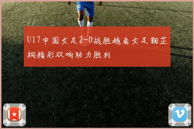 U17中国女足2-0战胜越南女足鞠芷桐精彩双响助力胜利