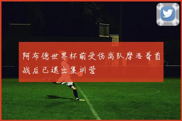 阿布德世界杯前受伤离队摩洛哥首战后已退出集训营