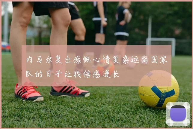 内马尔复出感慨心情复杂远离国家队的日子让我倍感漫长