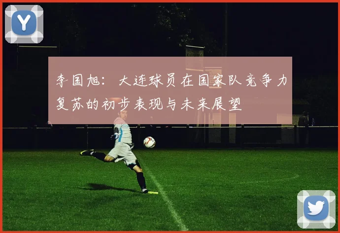 李国旭：大连球员在国家队竞争力复苏的初步表现与未来展望