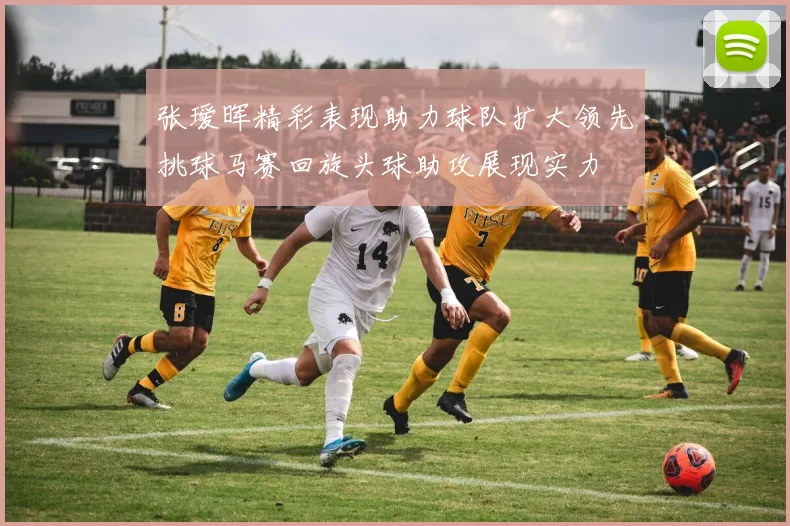 张瑷晖精彩表现助力球队扩大领先挑球马赛回旋头球助攻展现实力