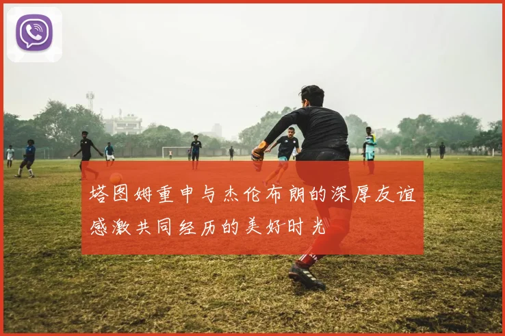 塔图姆重申与杰伦布朗的深厚友谊感激共同经历的美好时光