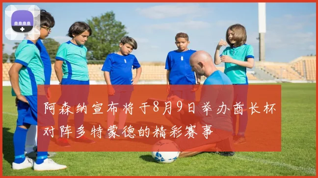 阿森纳宣布将于8月9日举办酋长杯对阵多特蒙德的精彩赛事