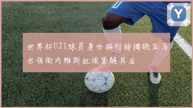 世界杯U21球员身价排行榜揭晓亚马尔领衔内维斯杜埃紧随其后