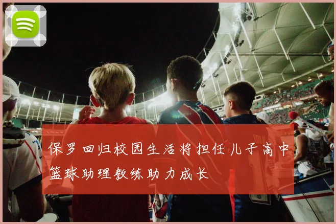 保罗回归校园生活将担任儿子高中篮球助理教练助力成长