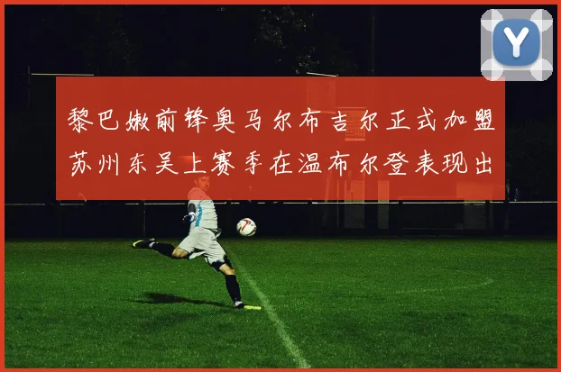 黎巴嫩前锋奥马尔布吉尔正式加盟苏州东吴上赛季在温布尔登表现出色
