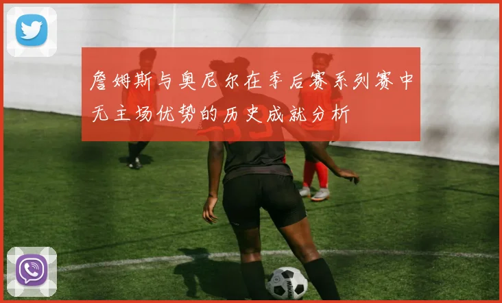 詹姆斯与奥尼尔在季后赛系列赛中无主场优势的历史成就分析
