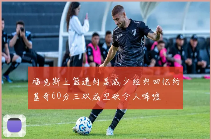 福克斯上篮遭封盖威少经典回忆约基奇60分三双成空砍令人唏嘘