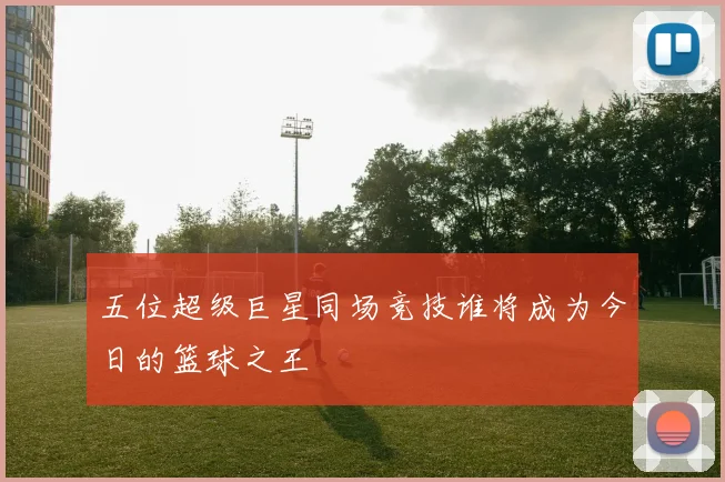 五位超级巨星同场竞技谁将成为今日的篮球之王