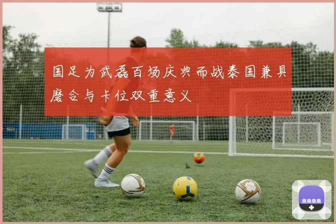 国足为武磊百场庆典而战泰国兼具磨合与卡位双重意义