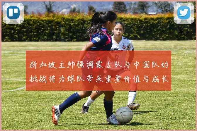 新加坡主帅强调蒙古队与中国队的挑战将为球队带来重要价值与成长机会