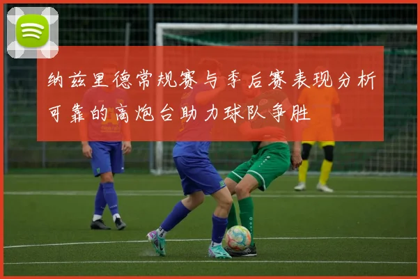 纳兹里德常规赛与季后赛表现分析可靠的高炮台助力球队争胜
