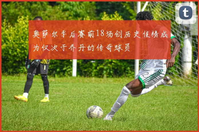 奥萨尔季后赛前18场创历史佳绩成为仅次于乔丹的传奇球员