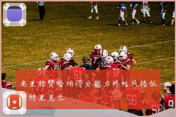 老里称赞哈珀得分能力终结风格似斯特里克兰