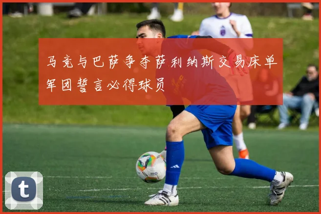 马竞与巴萨争夺萨利纳斯交易床单军团誓言必得球员