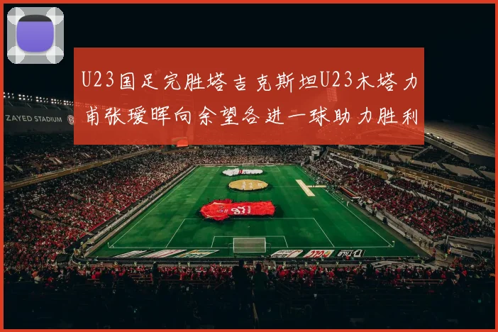 U23国足完胜塔吉克斯坦U23木塔力甫张瑷晖向余望各进一球助力胜利