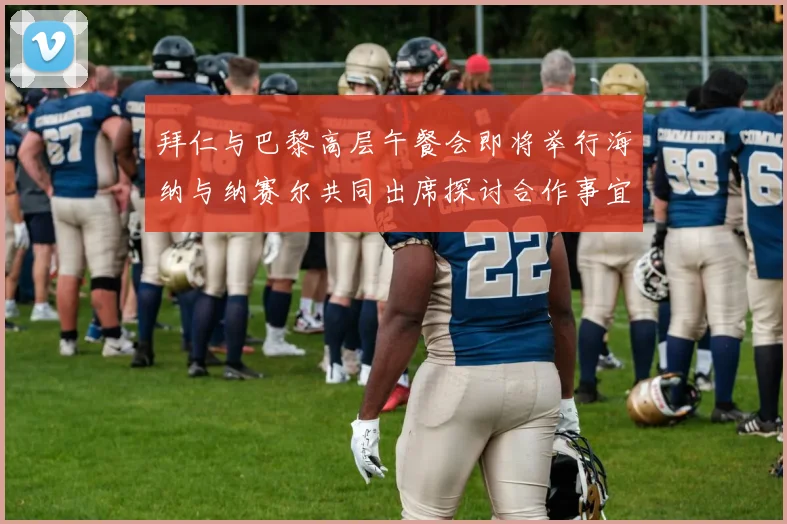 拜仁与巴黎高层午餐会即将举行海纳与纳赛尔共同出席探讨合作事宜