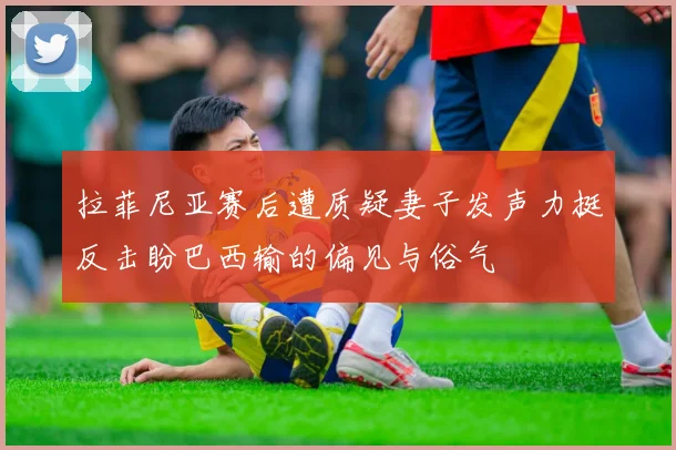 拉菲尼亚赛后遭质疑妻子发声力挺反击盼巴西输的偏见与俗气